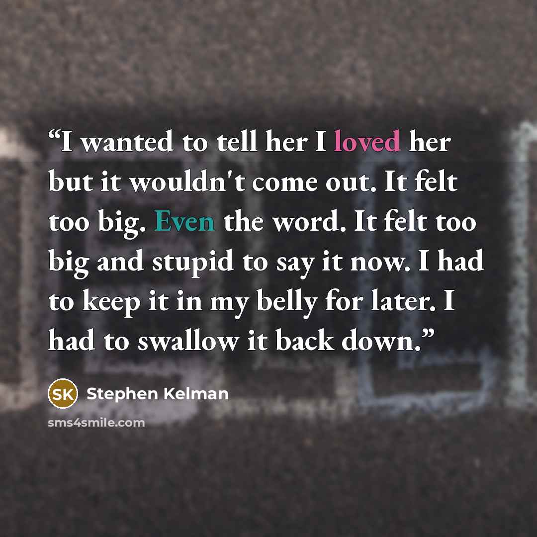 “I wanted to tell her I loved her but it wouldn't come out. It felt too big. Even the word. It felt too big and stupid to say it now. I had to keep it in my belly for later. I had to swallow it back down.” quote by Stephen Kelman