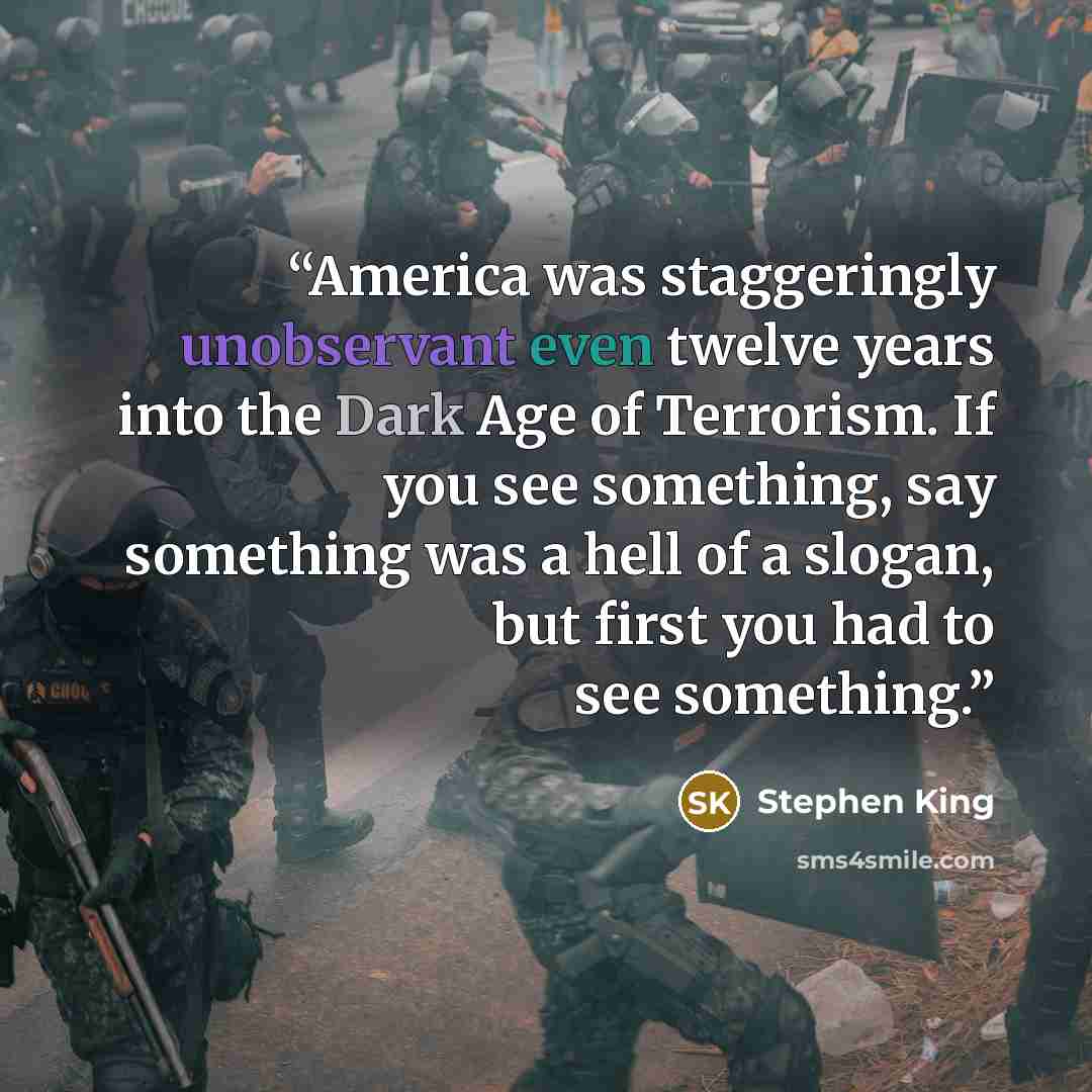“America was staggeringly unobservant even twelve years into the Dark Age of Terrorism. If you see something, say something was a hell of a slogan, but first you had to see something.” quote by Stephen King