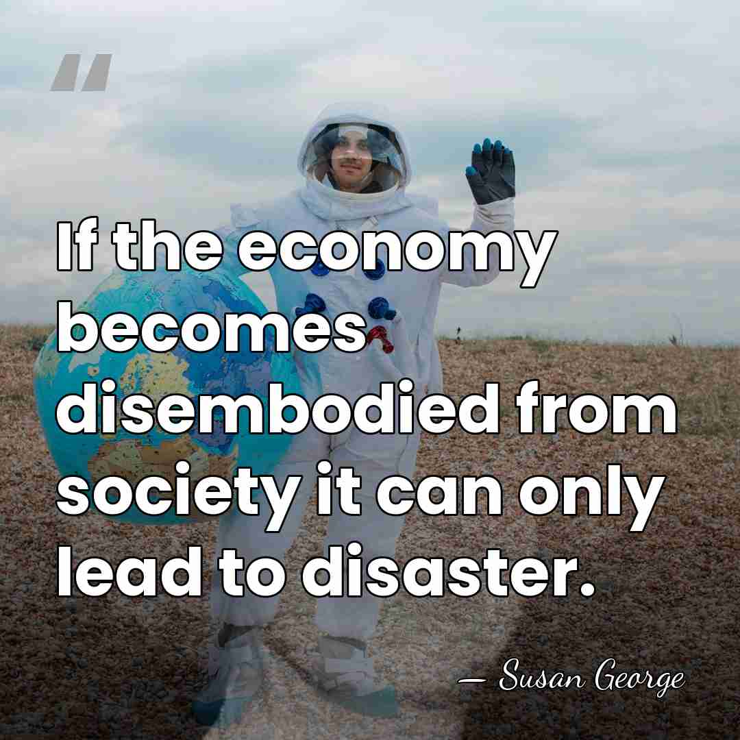 If the economy becomes disembodied from society it can only lead to&hellip; - Susan George
