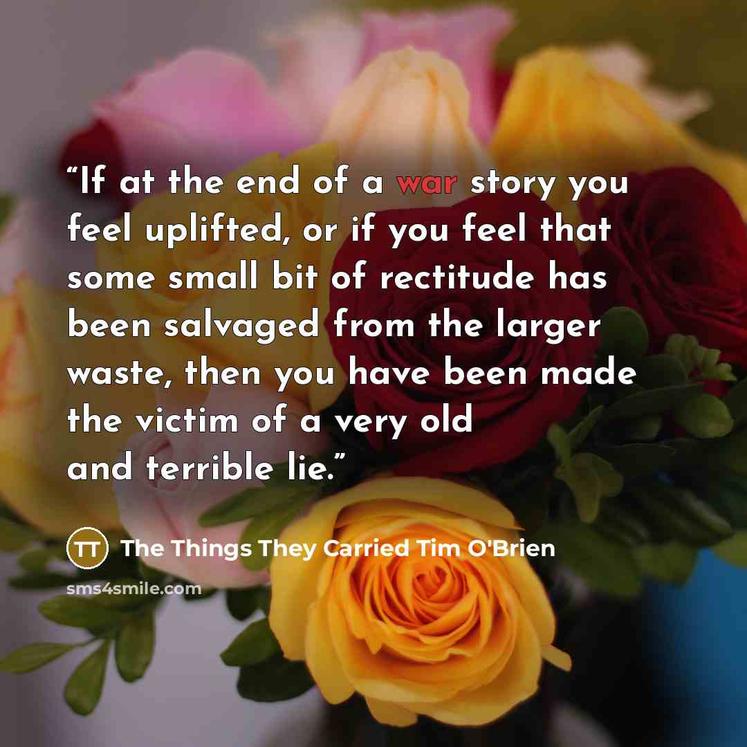 “If at the end of a war story you feel uplifted, or if you feel that some small bit of rectitude has been salvaged from the larger waste, then you have been made the victim of a very old and terrible lie.” quote by The Things They Carried Tim O'Brien