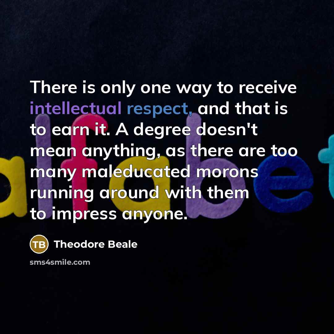 “There is only one way to receive intellectual respect, and that is to earn it. A degree doesn't mean anything, as there are too many maleducated morons running around with them to impress anyone.” quote by Theodore Beale