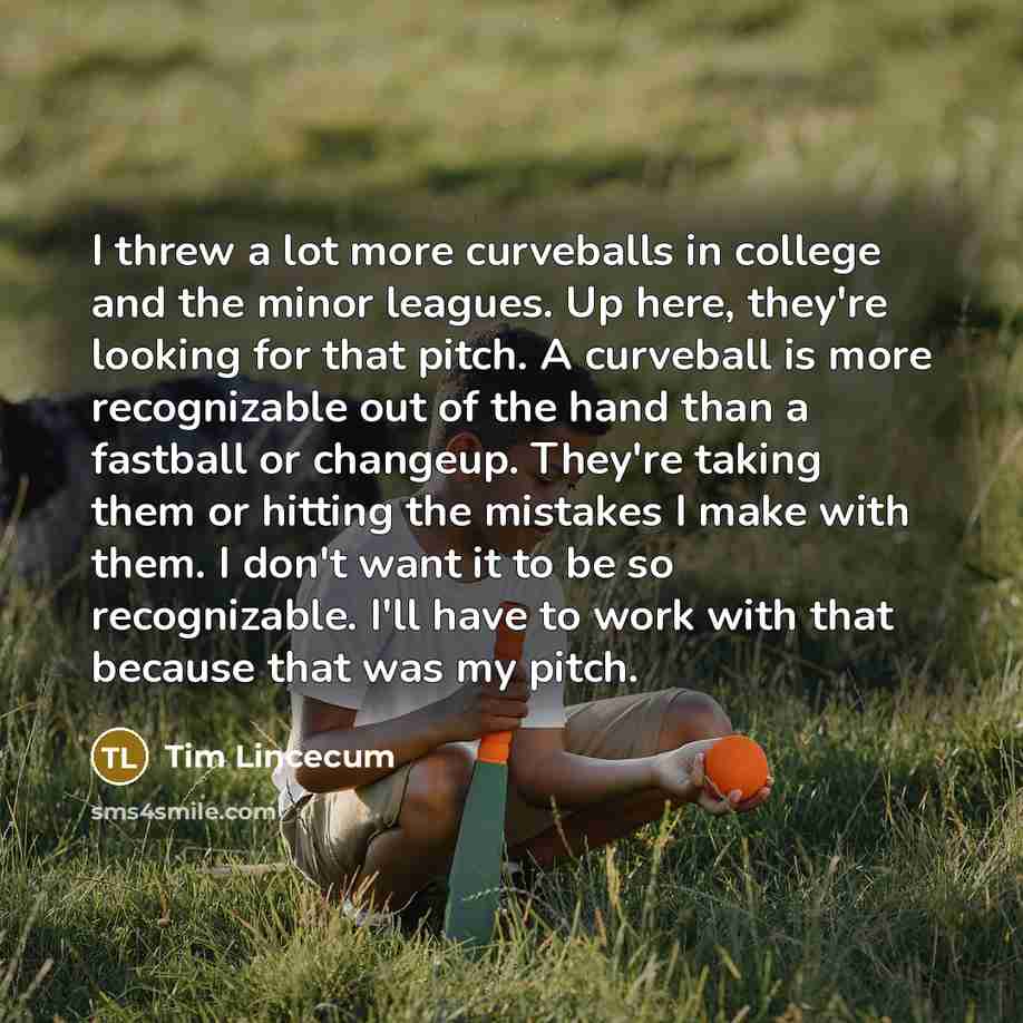 “I threw a lot more curveballs in college and the minor leagues. Up here, they're looking for that pitch. A curveball is more recognizable out of the hand than a fastball or changeup. They're taking them or hitting the mistakes I make with them. I don't want it to be so recognizable. I'll have to…” quote by Tim Lincecum