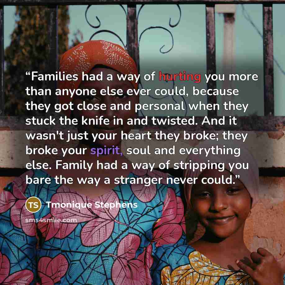 “Families had a way of hurting you more than anyone else ever could, because they got close and personal when they stuck the knife in and twisted. And it wasn't just your heart they broke; they broke your spirit, soul and everything else. Family had a way of stripping you bare the way a stranger…” quote by Tmonique Stephens