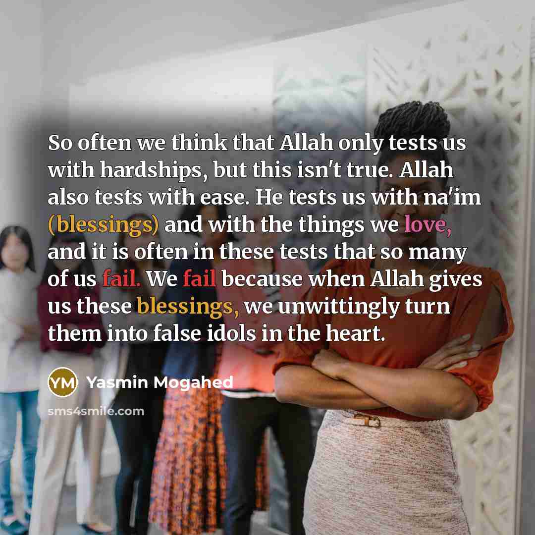 “So often we think that Allah only tests us with hardships, but this isn't true. Allah also tests with ease. He tests us with na'im (blessings) and with the things we love, and it is often in these tests that so many of us fail. We fail because when Allah gives us these blessings, we unwittingly…” quote by Yasmin Mogahed