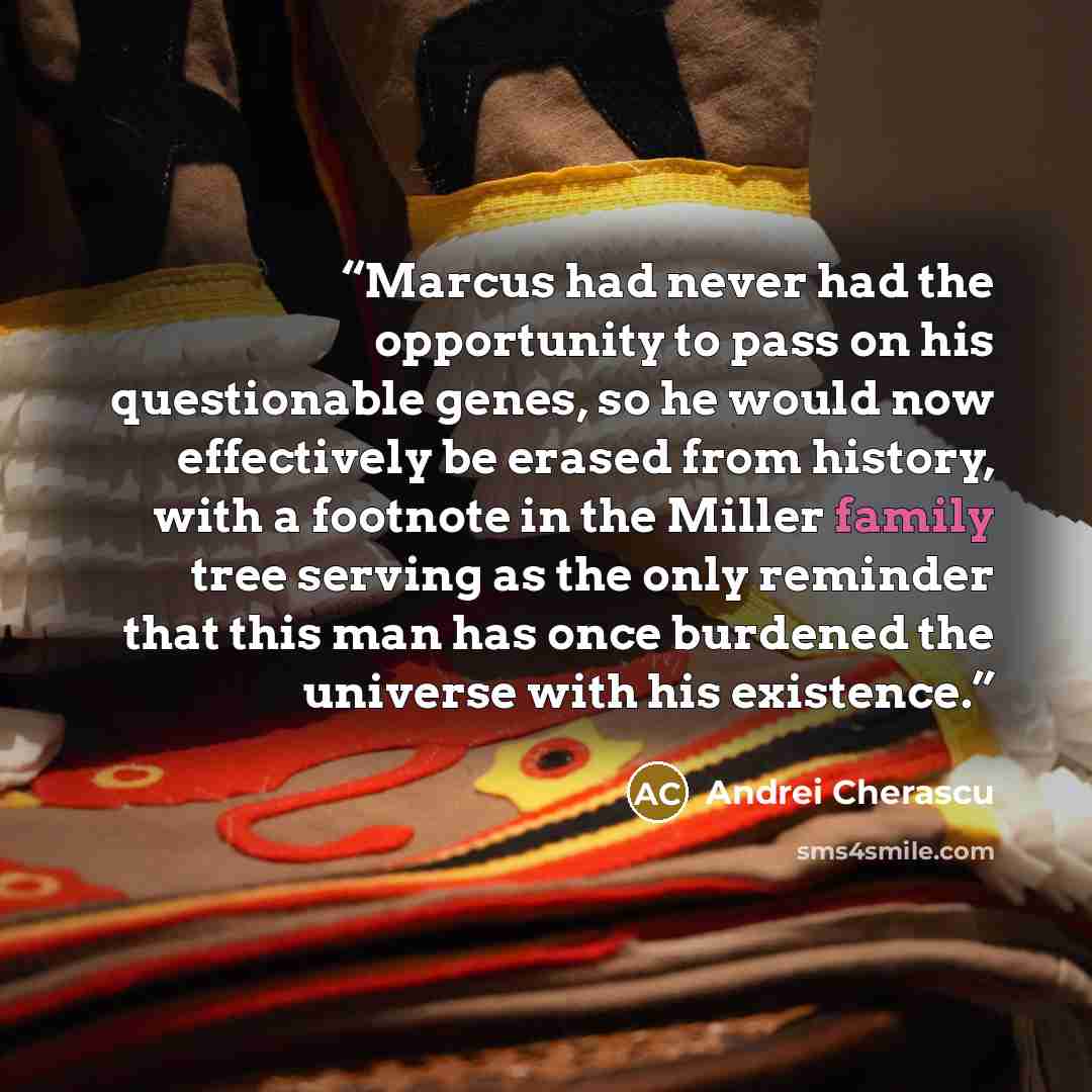 “Marcus had never had the opportunity to pass on his questionable genes, so he would now effectively be erased from history, with a footnote in the Miller family tree serving as the only reminder that this man has once burdened the universe with his existence.” quote by Andrei Cherascu