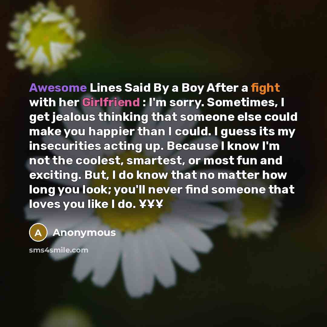 “Awesome Lines Said By a Boy After a fight with her Girlfriend : I'm sorry. Sometimes, I get jealous thinking that someone else could make you happier than I could. I guess its my insecurities acting up. Because I know I'm not the coolest, smartest, or most fun and exciting. But, I do know that no…” quote by Anonymous