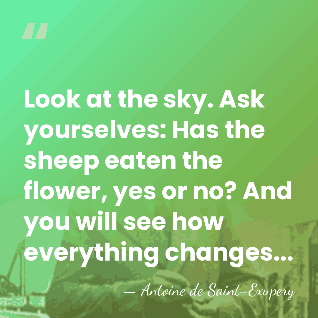 Look at the sky. Ask yourselves: Has the sheep eaten the flower,&hellip; - Antoine de Saint-Exupery
