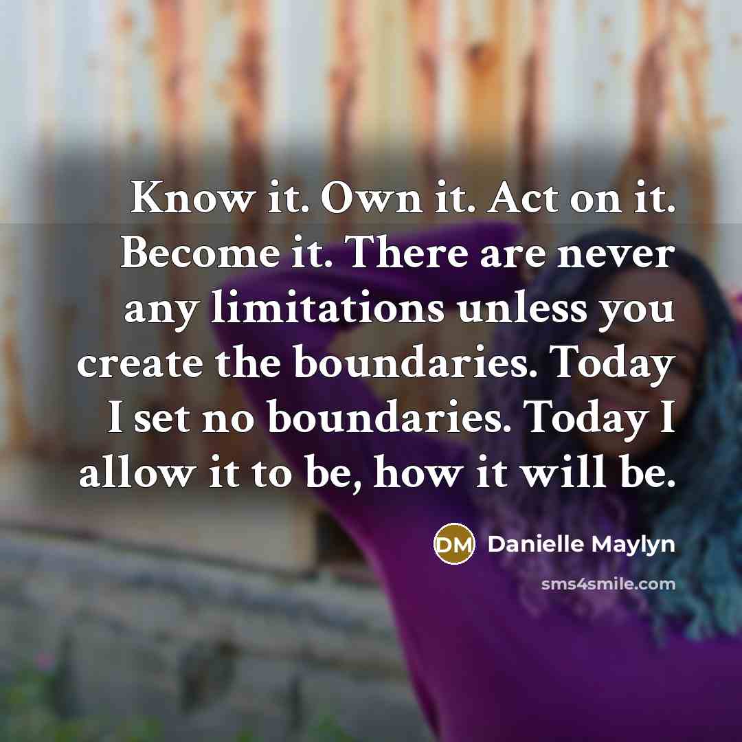 “Know it. Own it. Act on it. Become it. There are never any limitations unless you create the boundaries. Today I set no boundaries. Today I allow it to be, how it will be.” quote by Danielle Maylyn