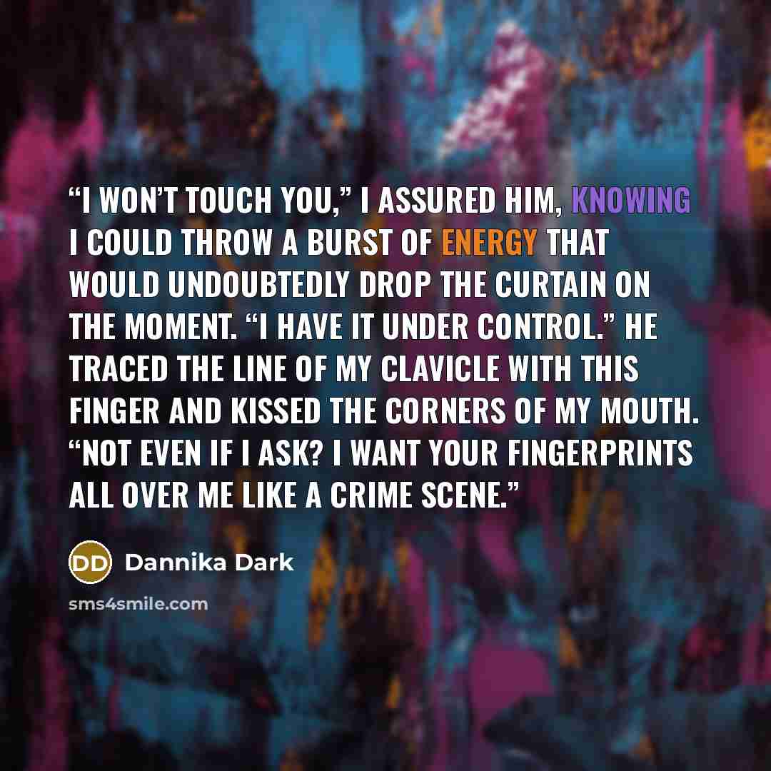 “I won’t touch you,” I assured him, knowing I could throw a burst of energy that would undoubtedly drop the curtain on the moment. “I have it under control.” He traced the line of my clavicle with this finger and kissed the corners of my mouth. “Not even if I ask? I want your fingerprints all over…” quote by Dannika Dark