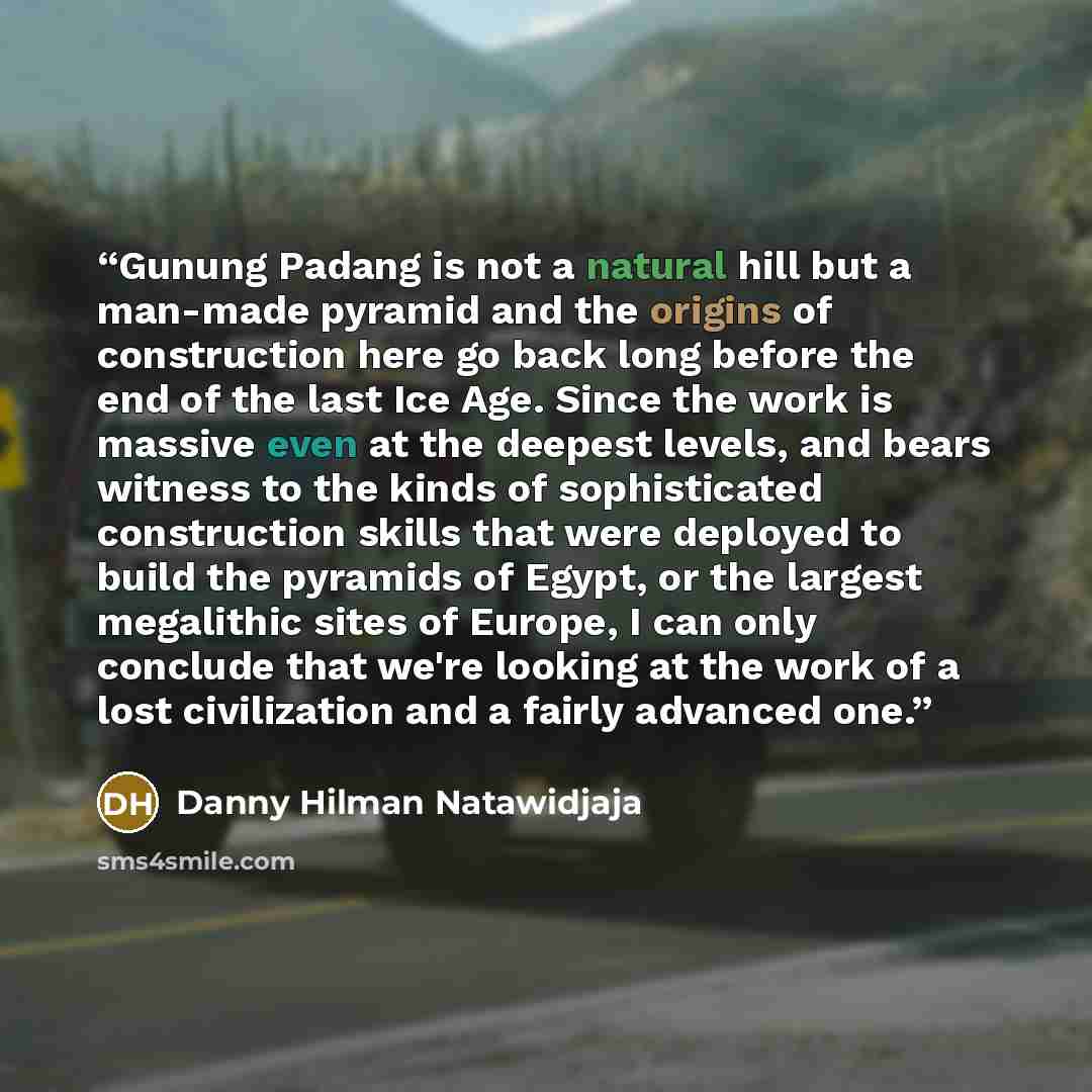 “Gunung Padang is not a natural hill but a man-made pyramid and the origins of construction here go back long before the end of the last Ice Age. Since the work is massive even at the deepest levels, and bears witness to the kinds of sophisticated construction skills that were deployed to build the…” quote by Danny Hilman Natawidjaja