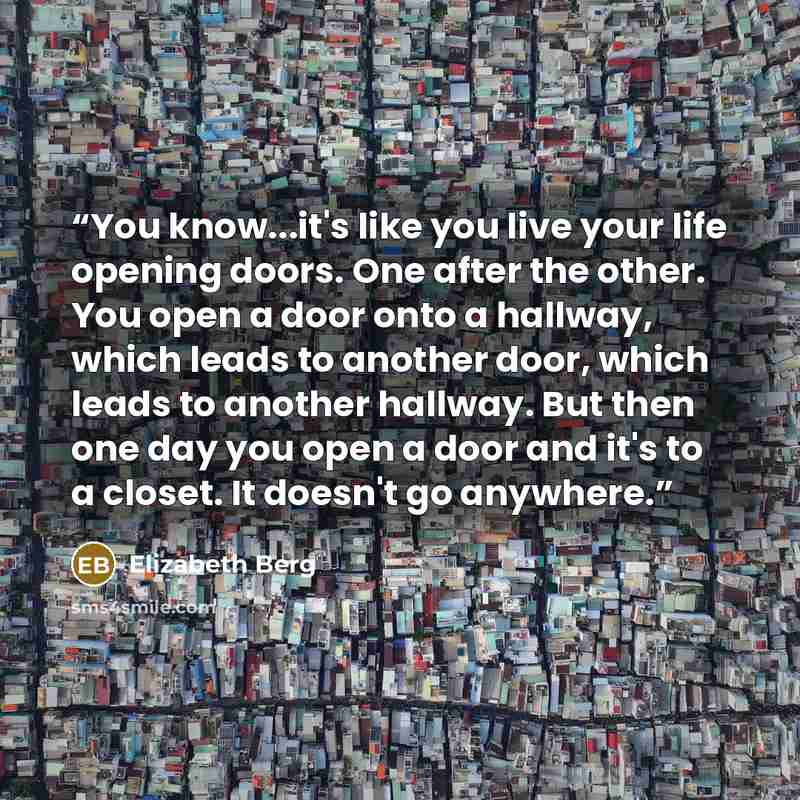 “You know...it's like you live your life opening doors. One after the other. You open a door onto a hallway, which leads to another door, which leads to another hallway. But then one day you open a door and it's to a closet. It doesn't go anywhere.” quote by Elizabeth Berg