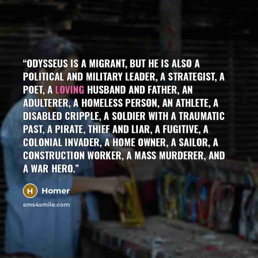 “Odysseus is a migrant, but he is also a political and military leader, a strategist, a poet, a loving husband and father, an adulterer, a homeless person, an athlete, a disabled cripple, a soldier with a traumatic past, a pirate, thief and liar, a fugitive, a colonial invader, a home owner, a…” quote by Homer