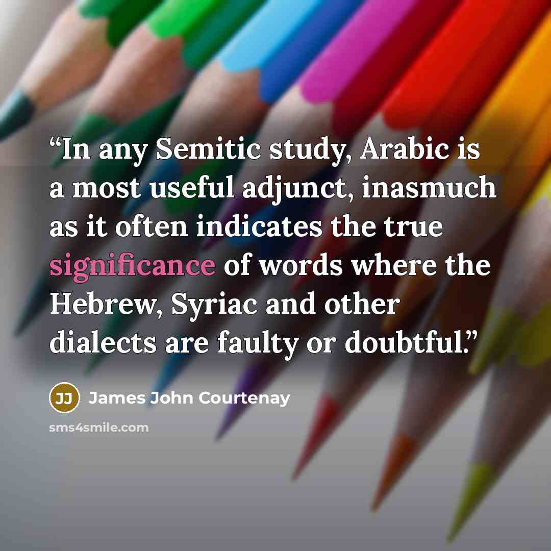 “In any Semitic study, Arabic is a most useful adjunct, inasmuch as it often indicates the true significance of words where the Hebrew, Syriac and other dialects are faulty or doubtful.” quote by James John Courtenay