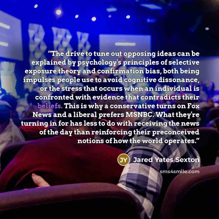 “The drive to tune out opposing ideas can be explained by psychology's principles of selective exposure theory and confirmation bias, both being impulses people use to avoid cognitive dissonance, or the stress that occurs when an individual is confronted with evidence that contradicts their…” quote by Jared Yates Sexton