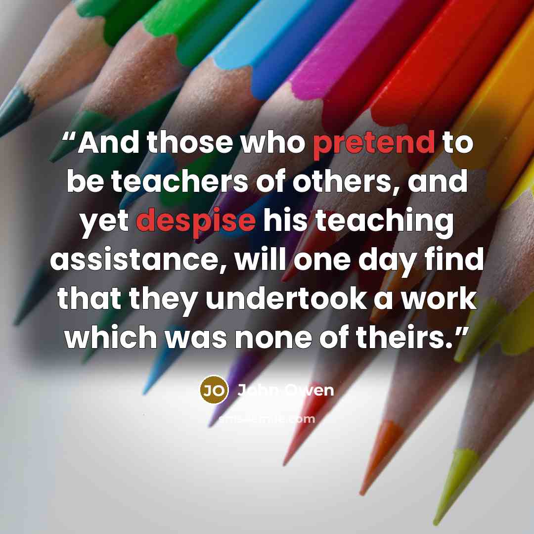 “And those who pretend to be teachers of others, and yet despise his teaching assistance, will one day find that they undertook a work which was none of theirs.” quote by John Owen