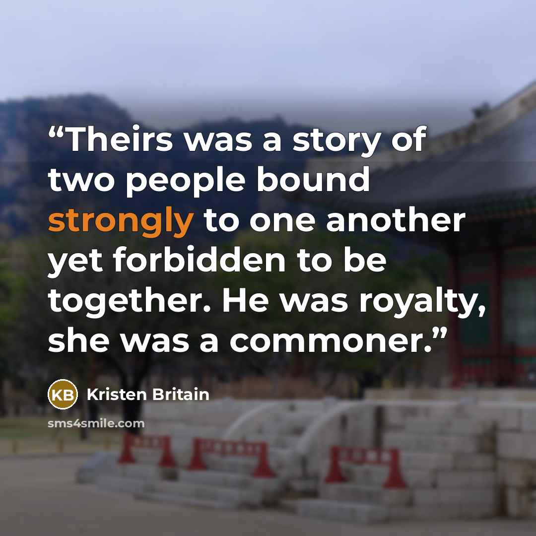 “Theirs was a story of two people bound strongly to one another yet forbidden to be together. He was royalty, she was a commoner.” quote by Kristen Britain