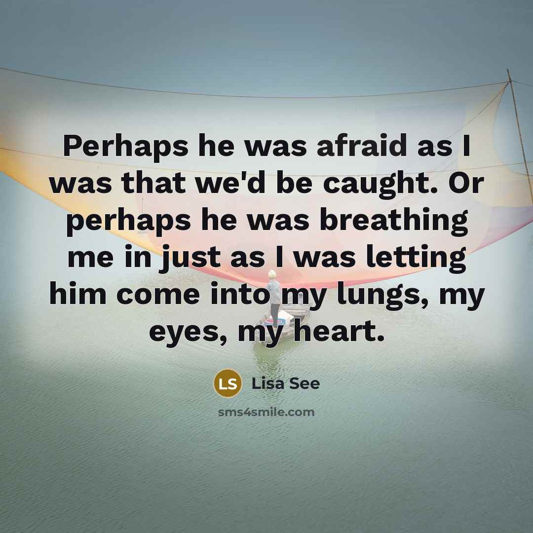 “Perhaps he was afraid as I was that we'd be caught. Or perhaps he was breathing me in just as I was letting him come into my lungs, my eyes, my heart.” quote by Lisa See