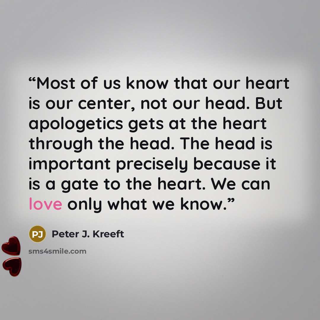 “Most of us know that our heart is our center, not our head. But apologetics gets at the heart through the head. The head is important precisely because it is a gate to the heart. We can love only what we know.” quote by Peter J. Kreeft