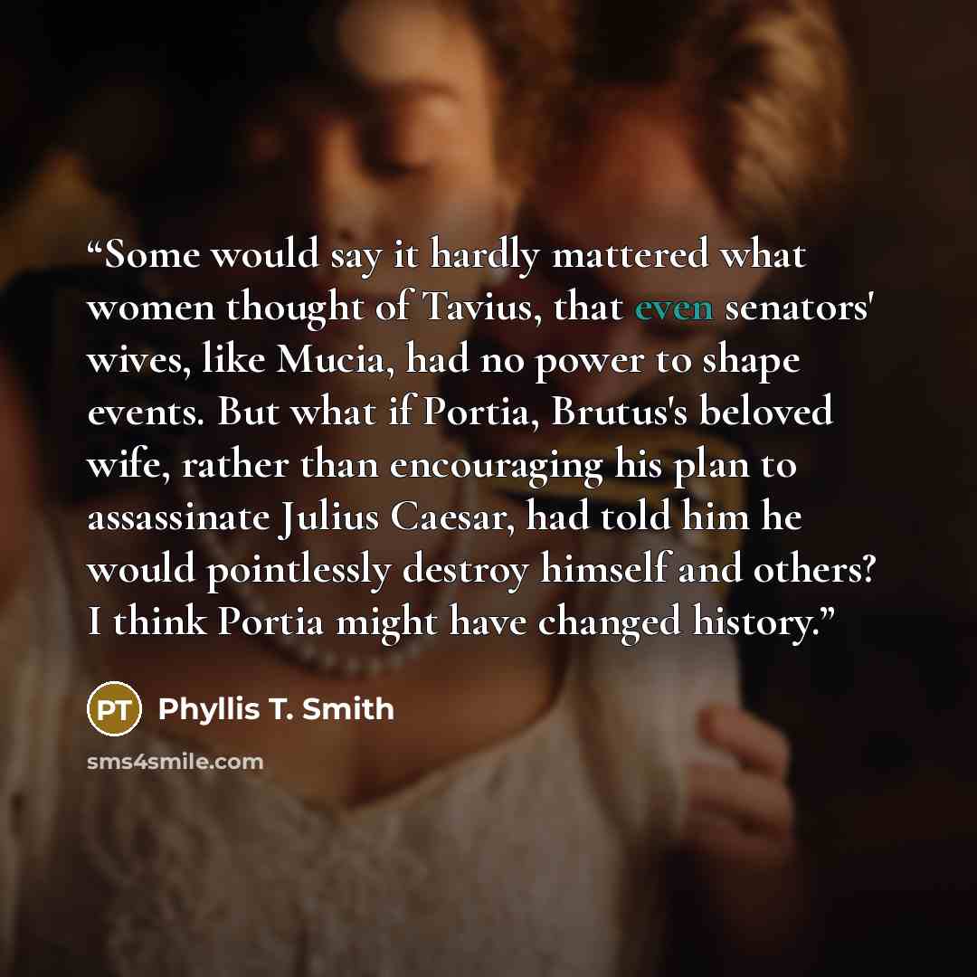 “Some would say it hardly mattered what women thought of Tavius, that even senators' wives, like Mucia, had no power to shape events. But what if Portia, Brutus's beloved wife, rather than encouraging his plan to assassinate Julius Caesar, had told him he would pointlessly destroy himself and…” quote by Phyllis T. Smith