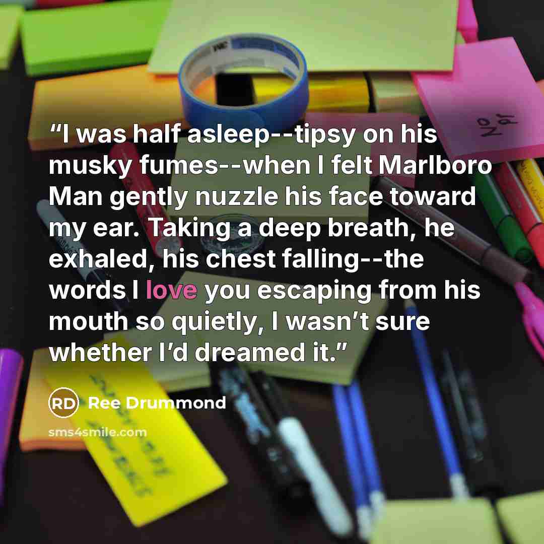 “I was half asleep--tipsy on his musky fumes--when I felt Marlboro Man gently nuzzle his face toward my ear. Taking a deep breath, he exhaled, his chest falling--the words I love you escaping from his mouth so quietly, I wasn’t sure whether I’d dreamed it.” quote by Ree Drummond