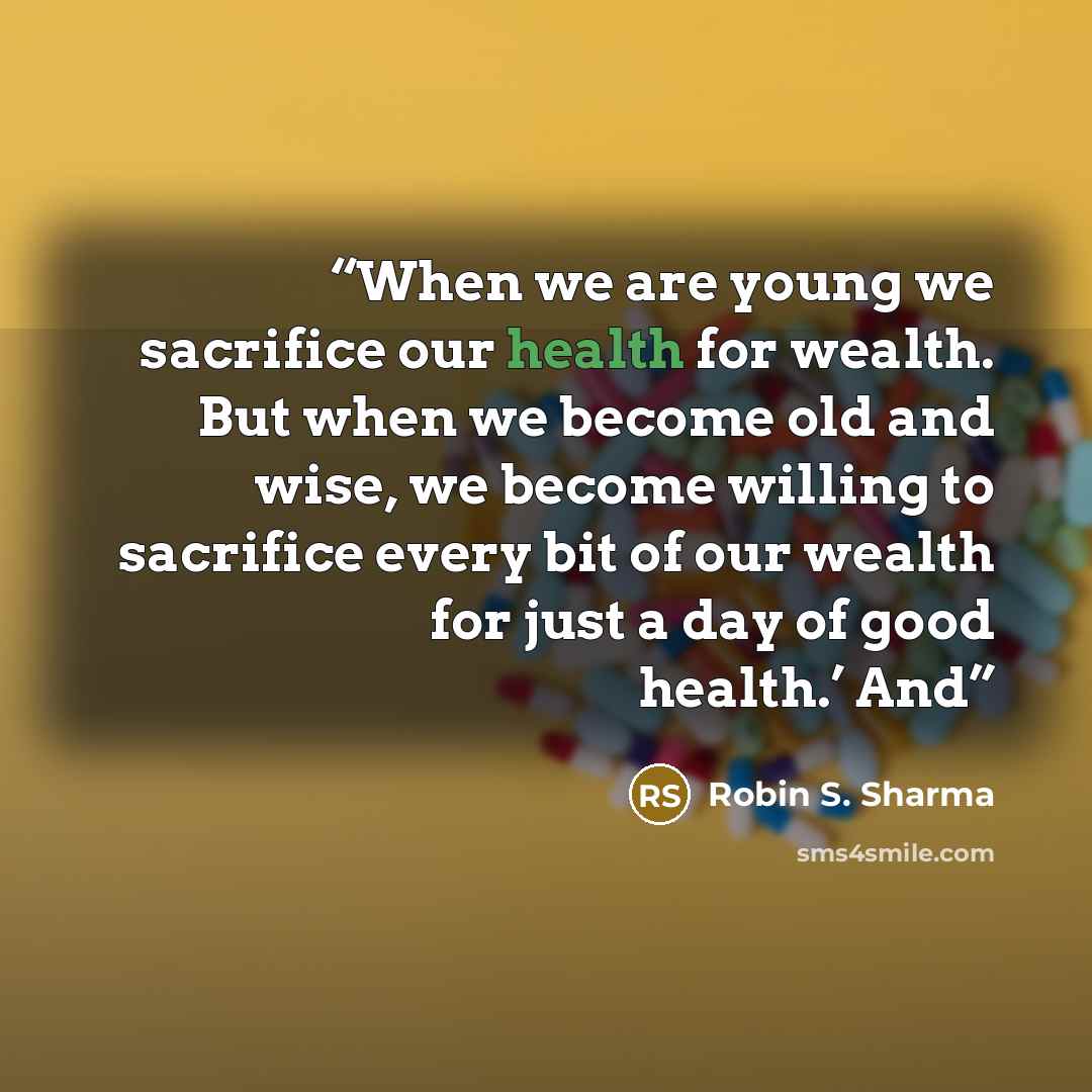 “When we are young we sacrifice our health for wealth. But when we become old and wise, we become willing to sacrifice every bit of our wealth for just a day of good health.’ And” quote by Robin S. Sharma