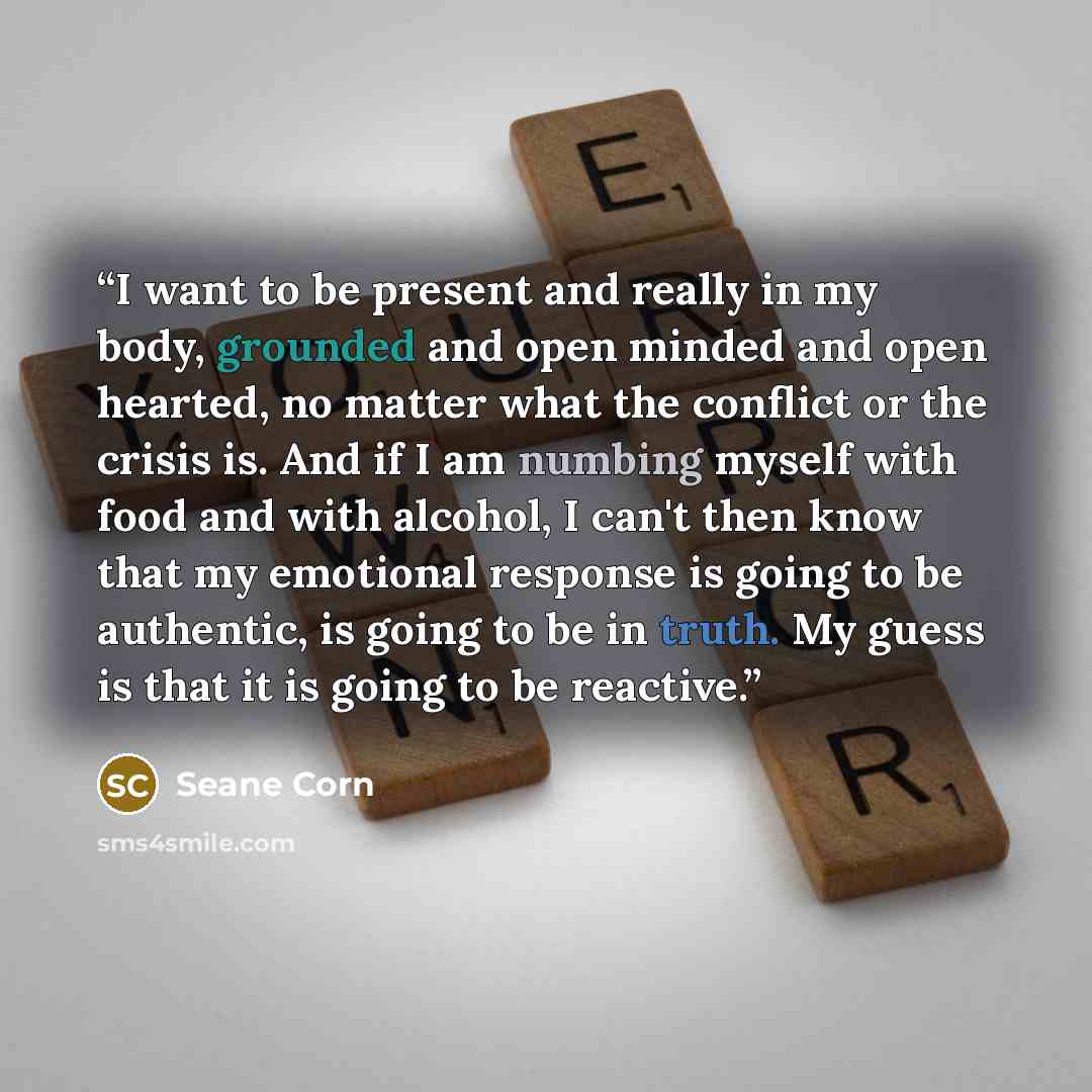 “I want to be present and really in my body, grounded and open minded and open hearted, no matter what the conflict or the crisis is. And if I am numbing myself with food and with alcohol, I can't then know that my emotional response is going to be authentic, is going to be in truth. My guess is…” quote by Seane Corn