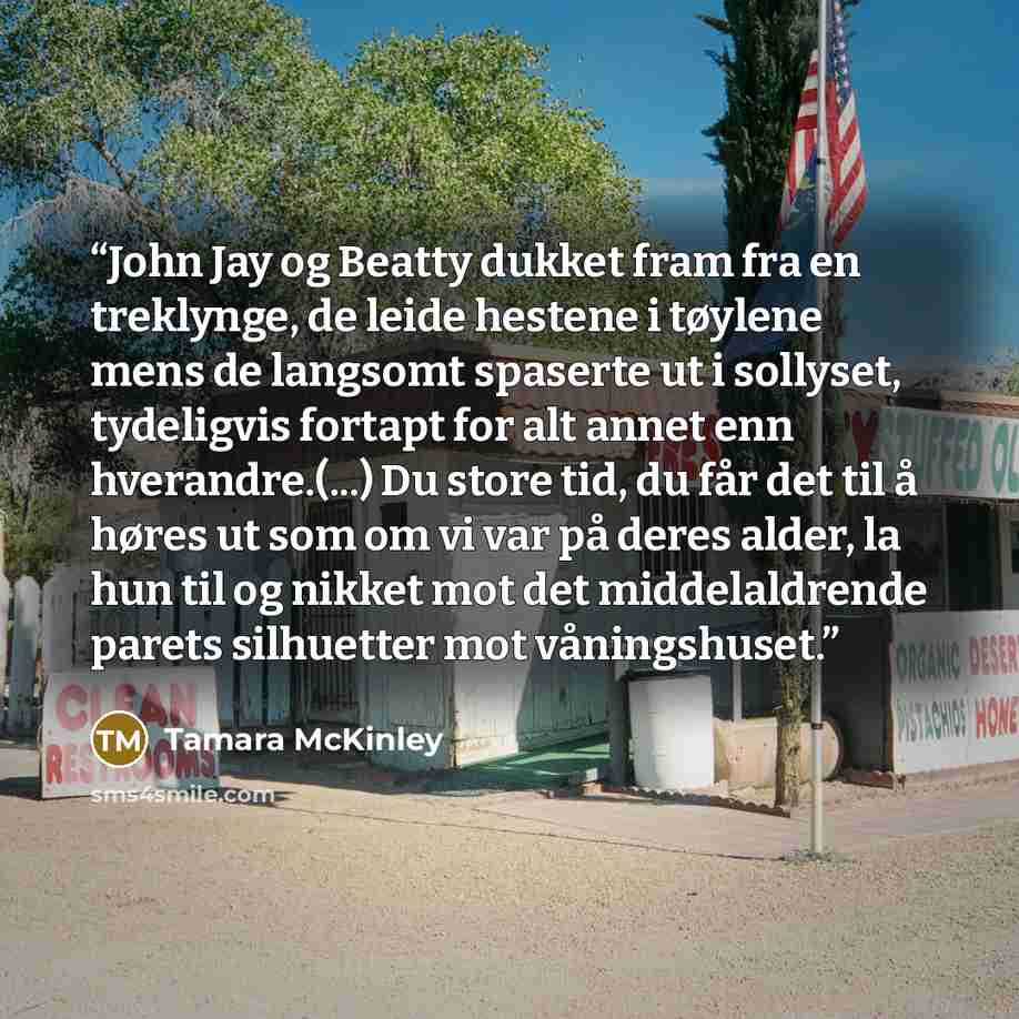 “John Jay og Beatty dukket fram fra en treklynge, de leide hestene i tøylene mens de langsomt spaserte ut i sollyset, tydeligvis fortapt for alt annet enn hverandre.(...) Du store tid, du får det til å høres ut som om vi var på deres alder, la hun til og nikket mot det middelaldrende parets…” quote by Tamara McKinley