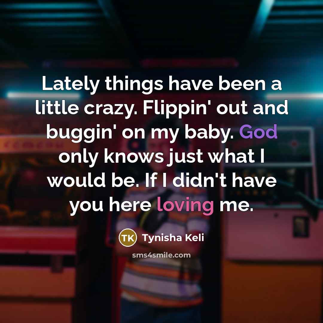 “Lately things have been a little crazy. Flippin' out and buggin' on my baby. God only knows just what I would be. If I didn't have you here loving me.” quote by Tynisha Keli