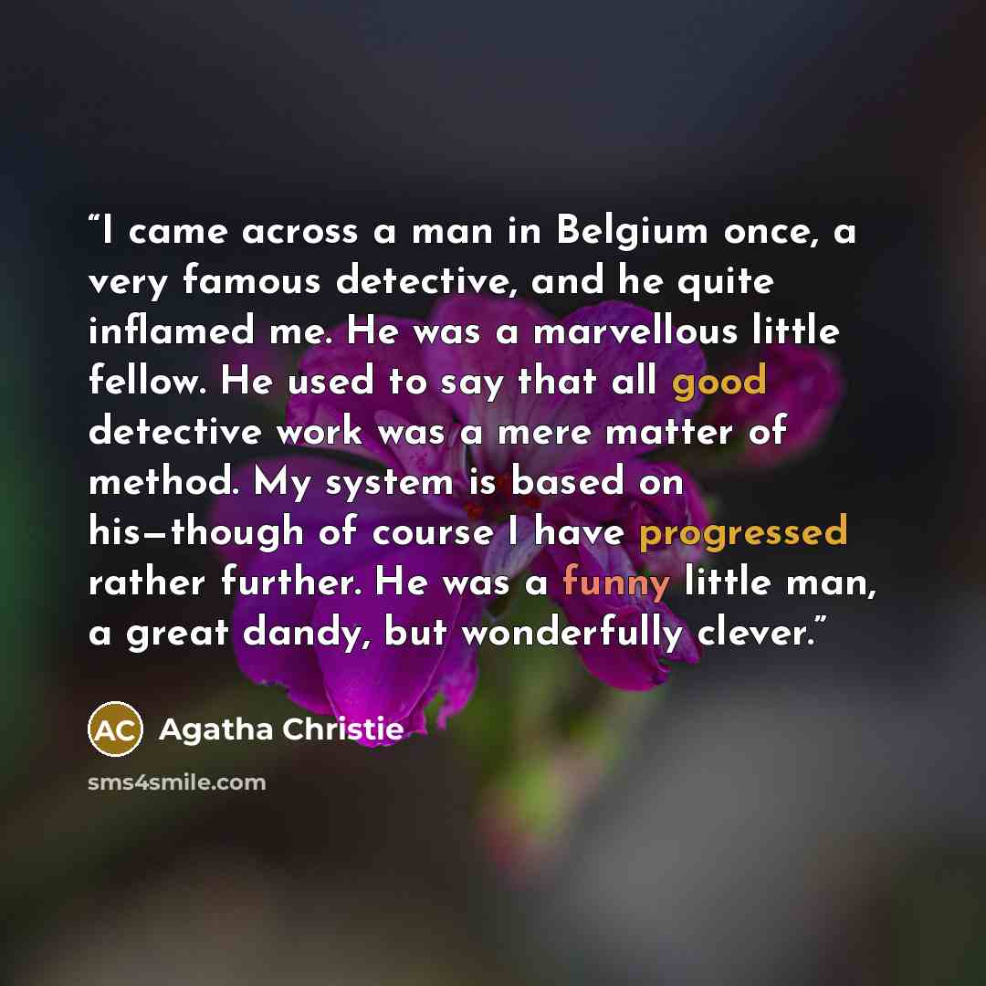 “I came across a man in Belgium once, a very famous detective, and he quite inflamed me. He was a marvellous little fellow. He used to say that all good detective work was a mere matter of method. My system is based on his—though of course I have progressed rather further. He was a funny little…” quote by Agatha Christie