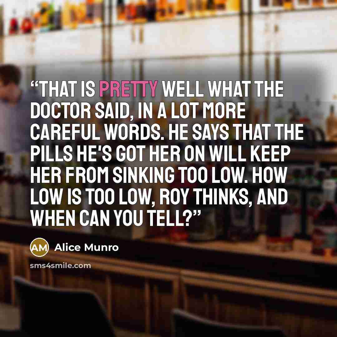 “That is pretty well what the doctor said, in a lot more careful words. He says that the pills he's got her on will keep her from sinking too low. How low is too low, Roy thinks, and when can you tell?” quote by Alice Munro