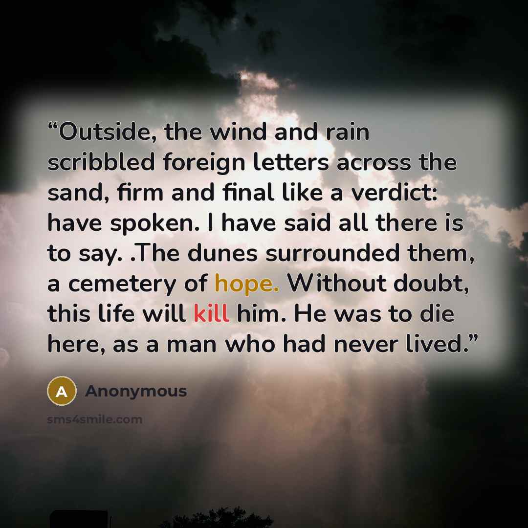 “Outside, the wind and rain scribbled foreign letters across the sand, firm and final like a verdict: have spoken. I have said all there is to say. .The dunes surrounded them, a cemetery of hope. Without doubt, this life will kill him. He was to die here, as a man who had never lived.” quote by Anonymous