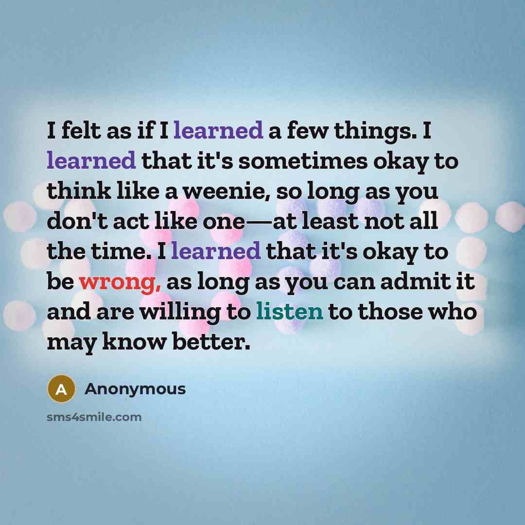 “I felt as if I learned a few things. I learned that it's sometimes okay to think like a weenie, so long as you don't act like one—at least not all the time. I learned that it's okay to be wrong, as long as you can admit it and are willing to listen to those who may know better.” quote by Anonymous