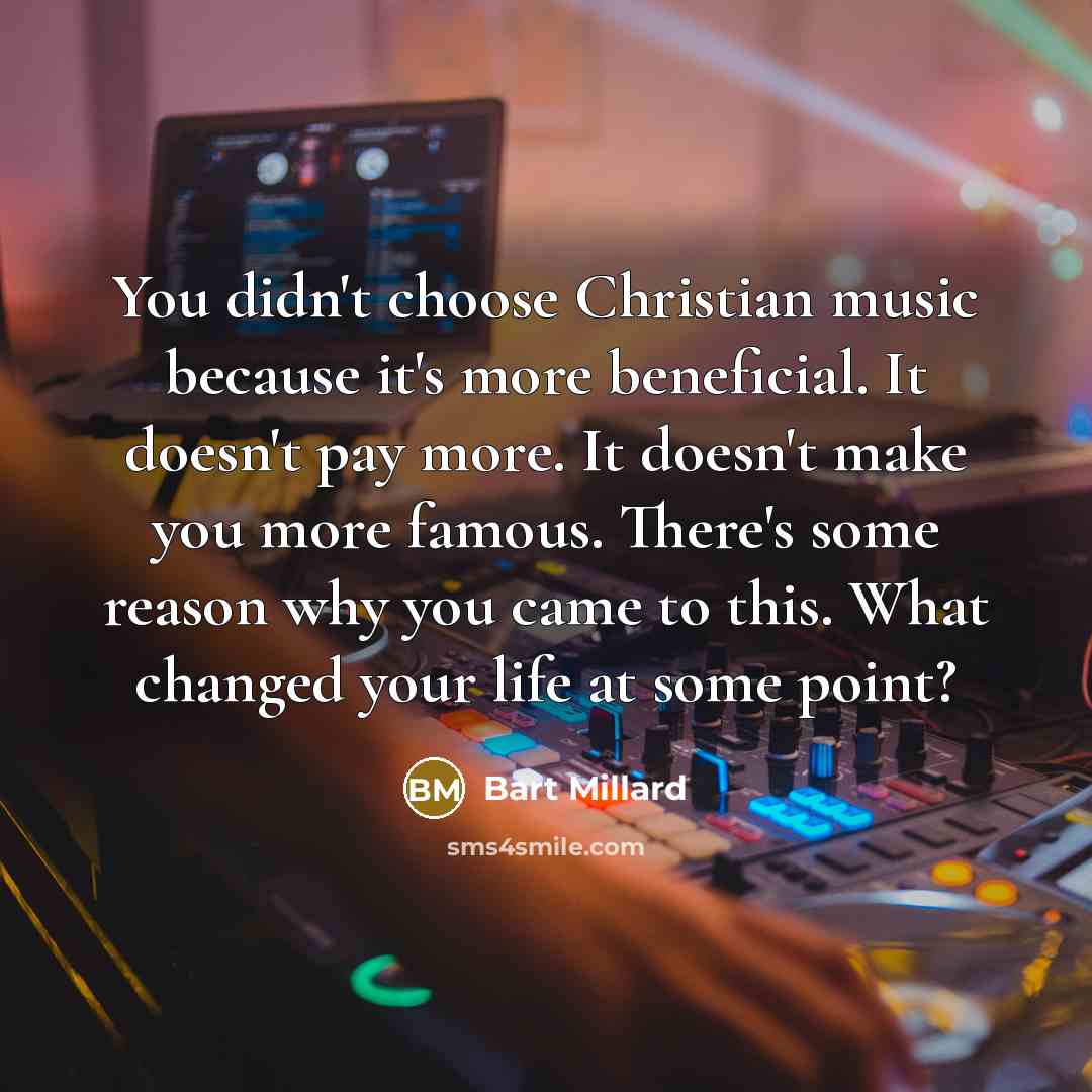 “You didn't choose Christian music because it's more beneficial. It doesn't pay more. It doesn't make you more famous. There's some reason why you came to this. What changed your life at some point?” quote by Bart Millard