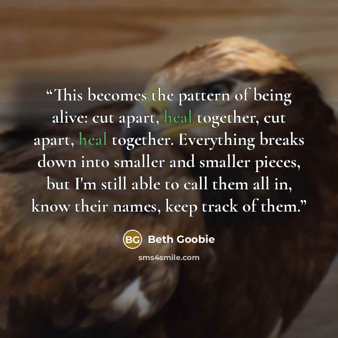 “This becomes the pattern of being alive: cut apart, heal together, cut apart, heal together. Everything breaks down into smaller and smaller pieces, but I'm still able to call them all in, know their names, keep track of them.” quote by Beth Goobie