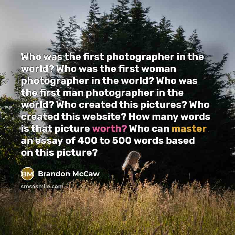 “Who was the first photographer in the world? Who was the first woman photographer in the world? Who was the first man photographer in the world? Who created this pictures? Who created this website? How many words is that picture worth? Who can master an essay of 400 to 500 words based on this…” quote by Brandon McCaw