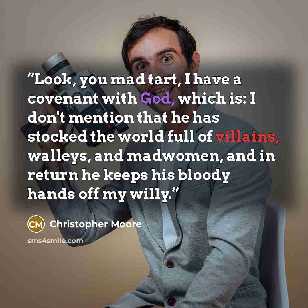 “Look, you mad tart, I have a covenant with God, which is: I don't mention that he has stocked the world full of villains, walleys, and madwomen, and in return he keeps his bloody hands off my willy.” quote by Christopher Moore