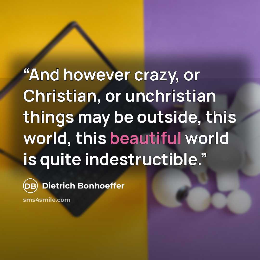 “And however crazy, or Christian, or unchristian things may be outside, this world, this beautiful world is quite indestructible.” quote by Dietrich Bonhoeffer