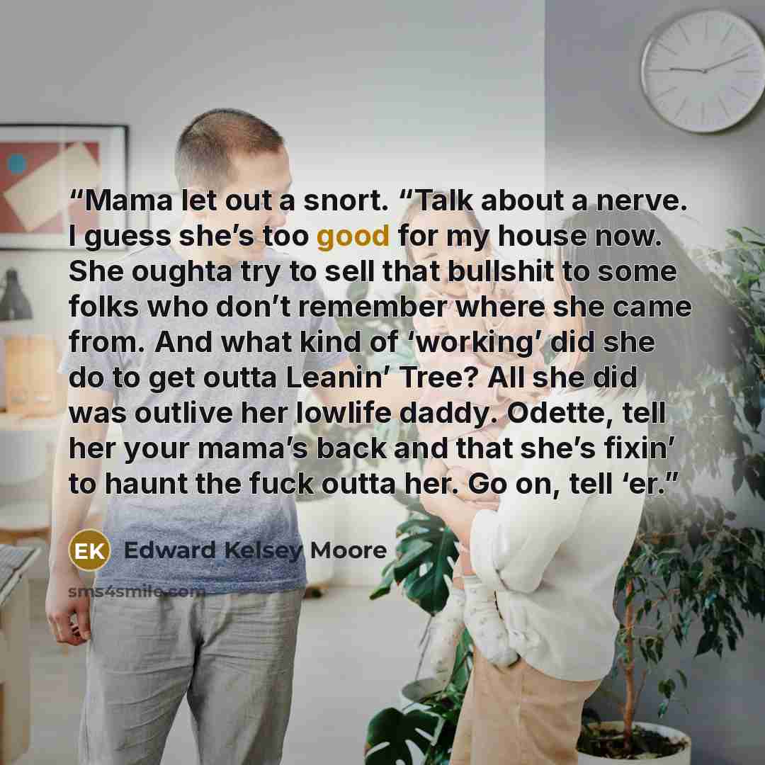“Mama let out a snort. “Talk about a nerve. I guess she’s too good for my house now. She oughta try to sell that bullshit to some folks who don’t remember where she came from. And what kind of ‘working’ did she do to get outta Leanin’ Tree? All she did was outlive her lowlife daddy. Odette, tell…” quote by Edward Kelsey Moore