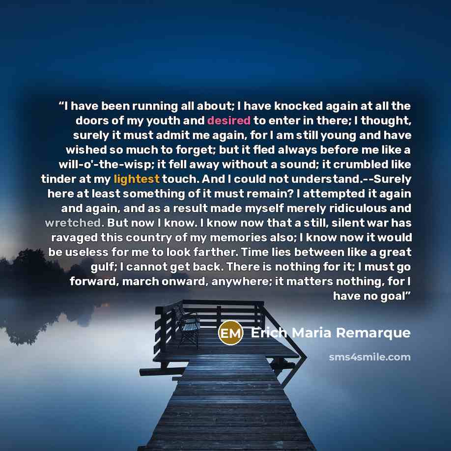 “I have been running all about; I have knocked again at all the doors of my youth and desired to enter in there; I thought, surely it must admit me again, for I am still young and have wished so much to forget; but it fled always before me like a will-o'-the-wisp; it fell away without a sound; it…” quote by Erich Maria Remarque
