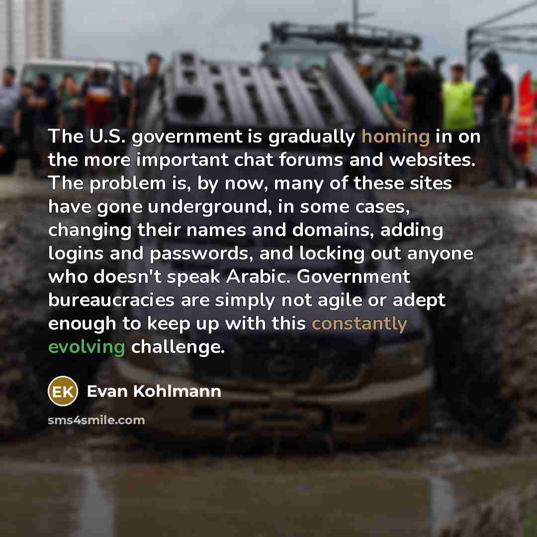 “The U.S. government is gradually homing in on the more important chat forums and websites. The problem is, by now, many of these sites have gone underground, in some cases, changing their names and domains, adding logins and passwords, and locking out anyone who doesn't speak Arabic. Government…” quote by Evan Kohlmann