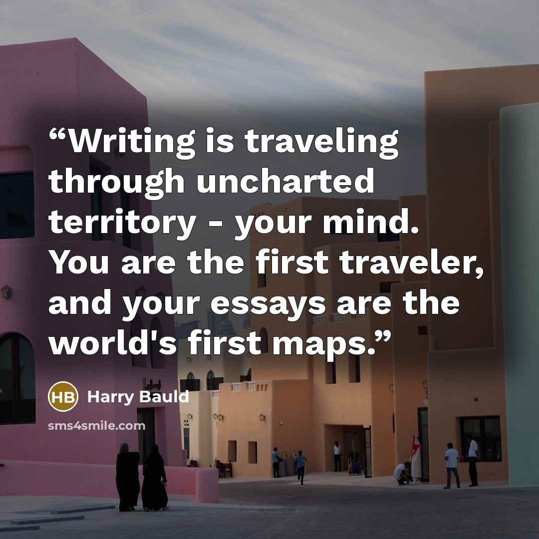 “Writing is traveling through uncharted territory - your mind. You are the first traveler, and your essays are the world's first maps.” quote by Harry Bauld
