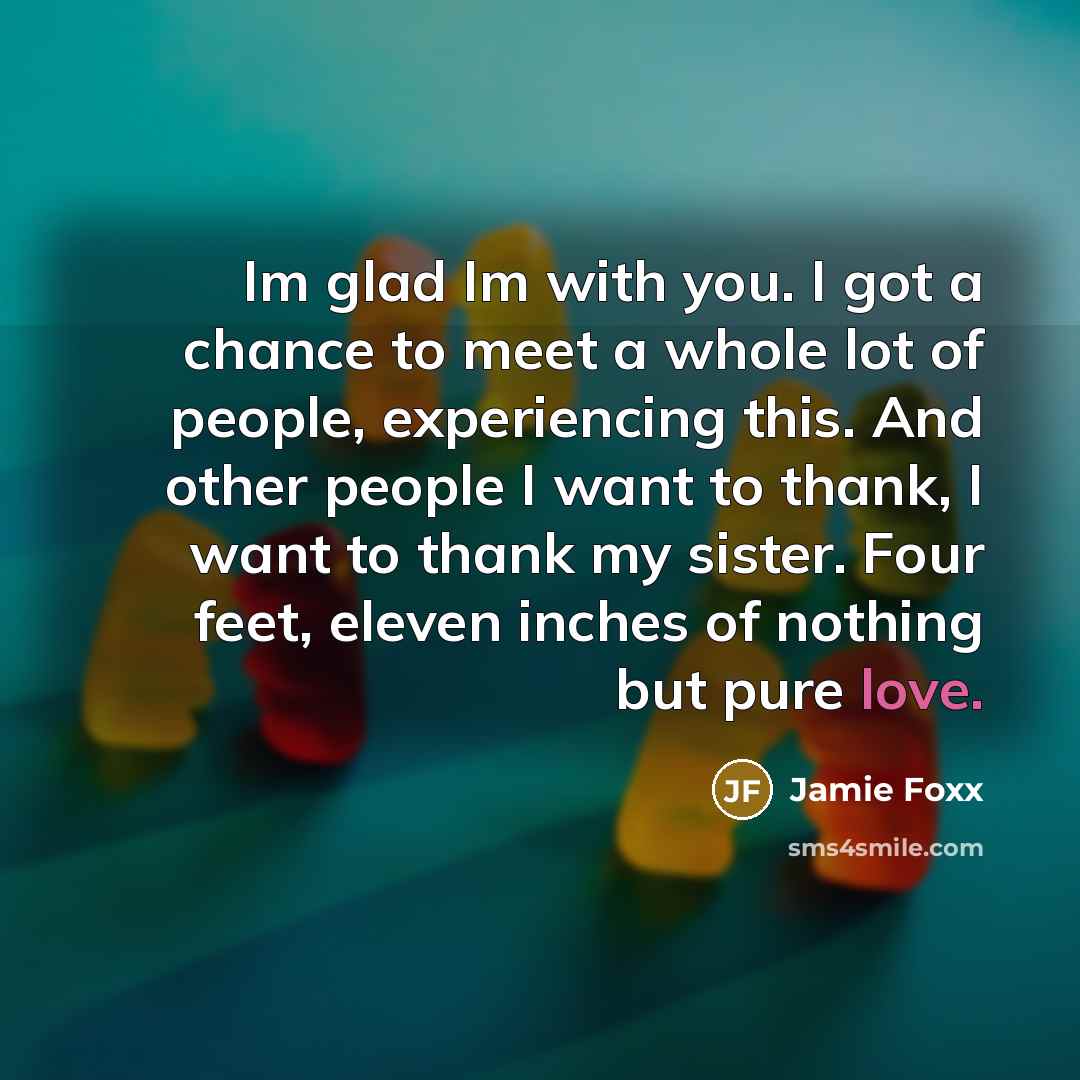 “Im glad Im with you. I got a chance to meet a whole lot of people, experiencing this. And other people I want to thank, I want to thank my sister. Four feet, eleven inches of nothing but pure love.” quote by Jamie Foxx