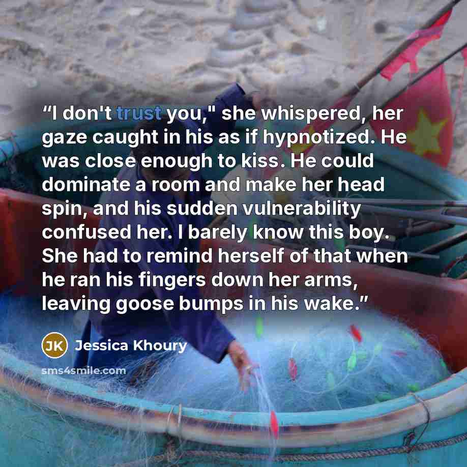 “I don't trust you," she whispered, her gaze caught in his as if hypnotized. He was close enough to kiss. He could dominate a room and make her head spin, and his sudden vulnerability confused her. I barely know this boy. She had to remind herself of that when he ran his fingers down her arms…” quote by Jessica Khoury