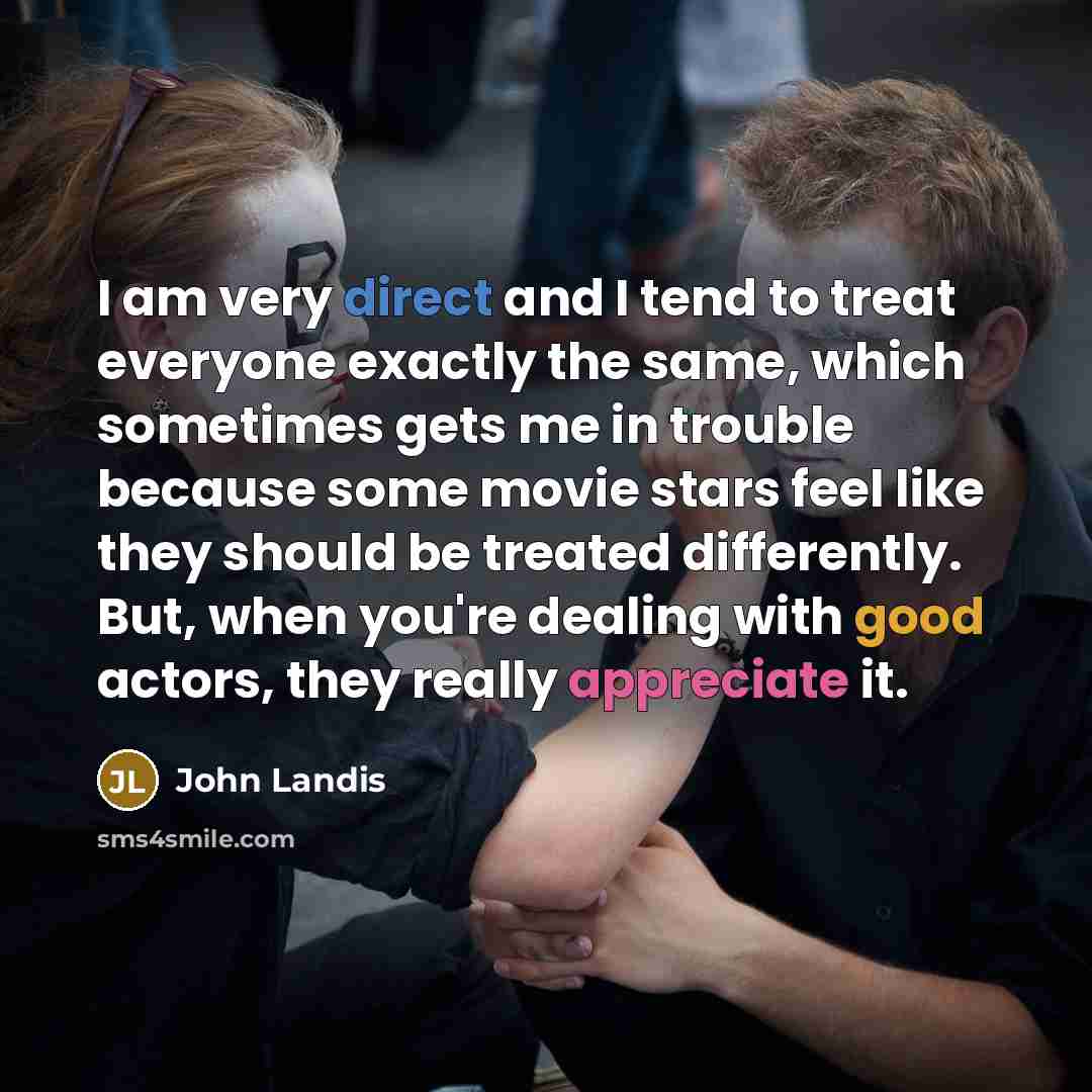 “I am very direct and I tend to treat everyone exactly the same, which sometimes gets me in trouble because some movie stars feel like they should be treated differently. But, when you're dealing with good actors, they really appreciate it.” quote by John Landis