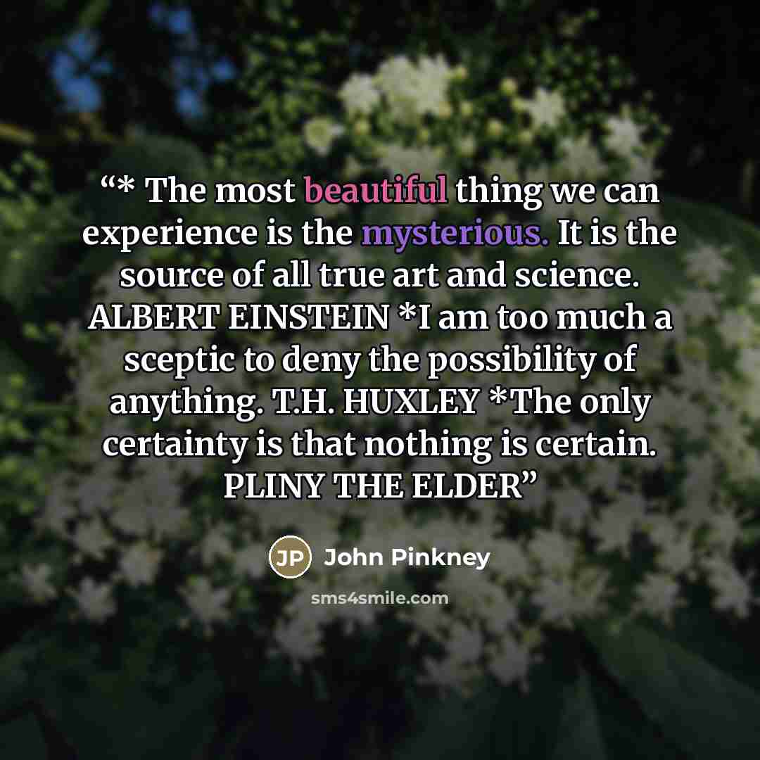 “* The most beautiful thing we can experience is the mysterious. It is the source of all true art and science. ALBERT EINSTEIN *I am too much a sceptic to deny the possibility of anything. T.H. HUXLEY *The only certainty is that nothing is certain. PLINY THE ELDER” quote by John Pinkney