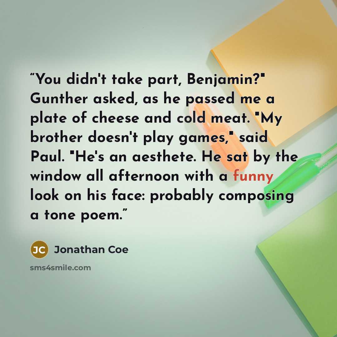 “You didn't take part, Benjamin?" Gunther asked, as he passed me a plate of cheese and cold meat. "My brother doesn't play games," said Paul. "He's an aesthete. He sat by the window all afternoon with a funny look on his face: probably composing a tone poem.” quote by Jonathan Coe