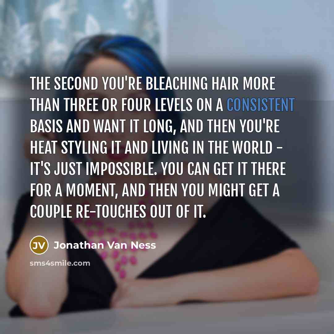 “The second you're bleaching hair more than three or four levels on a consistent basis and want it long, and then you're heat styling it and living in the world - it's just impossible. You can get it there for a moment, and then you might get a couple re-touches out of it.” quote by Jonathan Van Ness