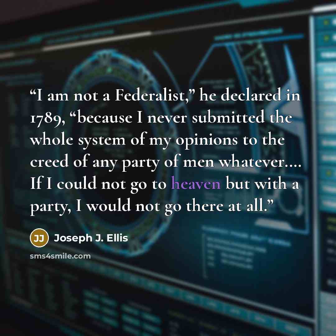 “I am not a Federalist,” he declared in 1789, “because I never submitted the whole system of my opinions to the creed of any party of men whatever.… If I could not go to heaven but with a party, I would not go there at all.” quote by Joseph J. Ellis