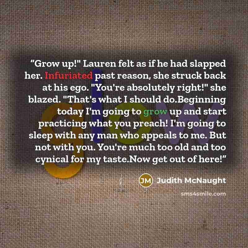 “Grow up!" Lauren felt as if he had slapped her. Infuriated past reason, she struck back at his ego. "You're absolutely right!" she blazed. "That's what I should do.Beginning today I'm going to grow up and start practicing what you preach! I'm going to sleep with any man who appeals to me. But not…” quote by Judith McNaught