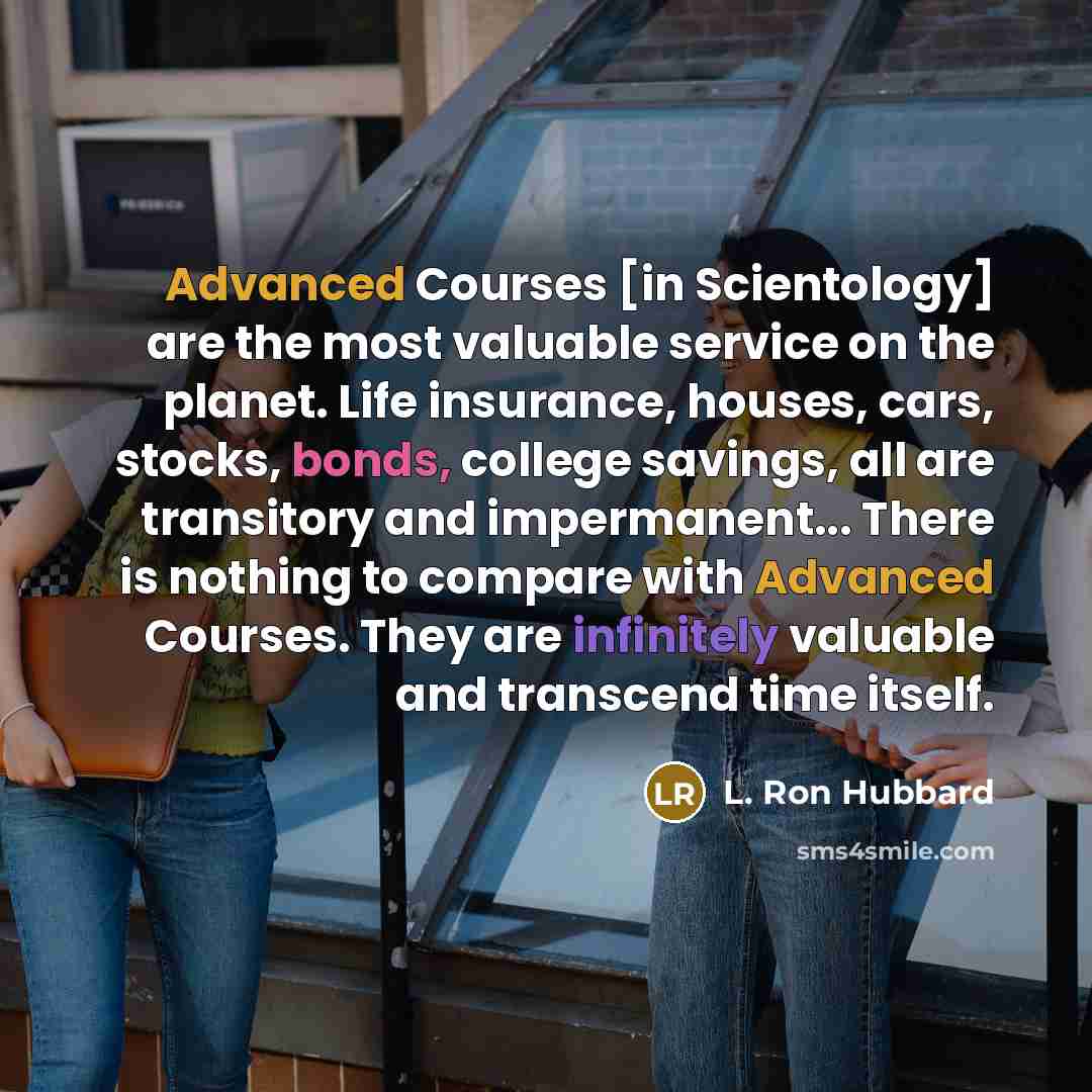 “Advanced Courses [in Scientology] are the most valuable service on the planet. Life insurance, houses, cars, stocks, bonds, college savings, all are transitory and impermanent... There is nothing to compare with Advanced Courses. They are infinitely valuable and transcend time itself.” quote by L. Ron Hubbard